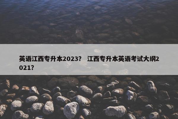 英语江西专升本2023？ 江西专升本英语考试大纲2021？