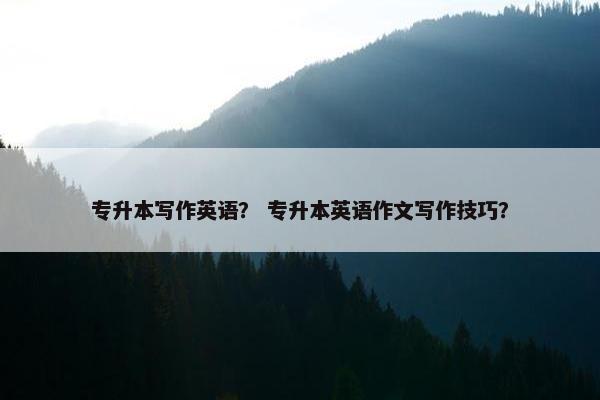 专升本写作英语？ 专升本英语作文写作技巧？