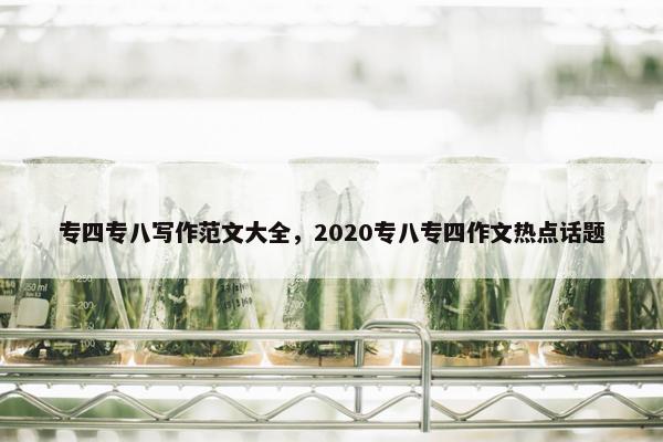 专四专八写作范文大全，2020专八专四作文热点话题