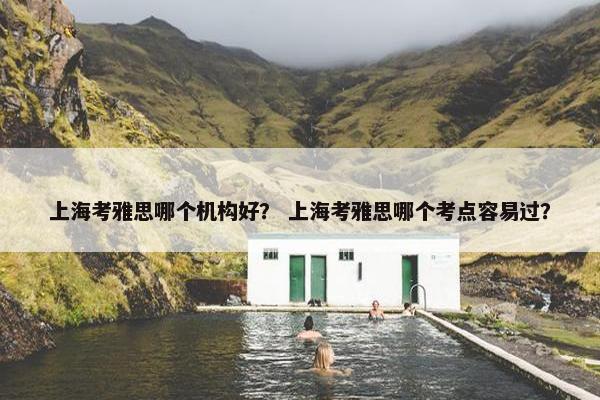 上海考雅思哪个机构好？ 上海考雅思哪个考点容易过？