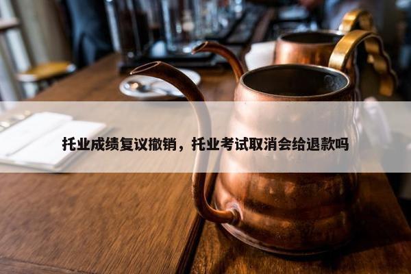 托业成绩复议撤销，托业考试取消会给退款吗