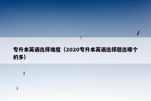 专升本英语选择难度（2020专升本英语选择题选哪个的多）