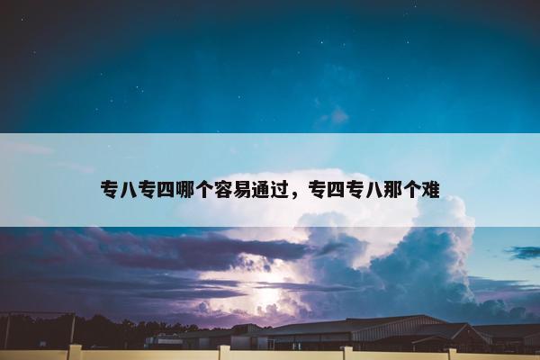 专八专四哪个容易通过，专四专八那个难