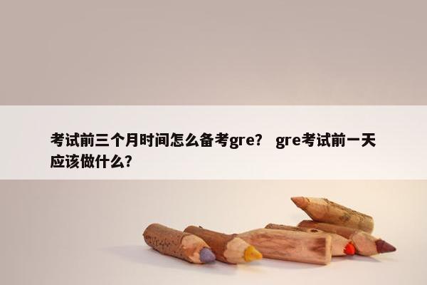 考试前三个月时间怎么备考gre？ gre考试前一天应该做什么？