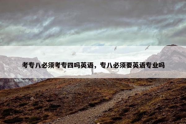 考专八必须考专四吗英语，专八必须要英语专业吗