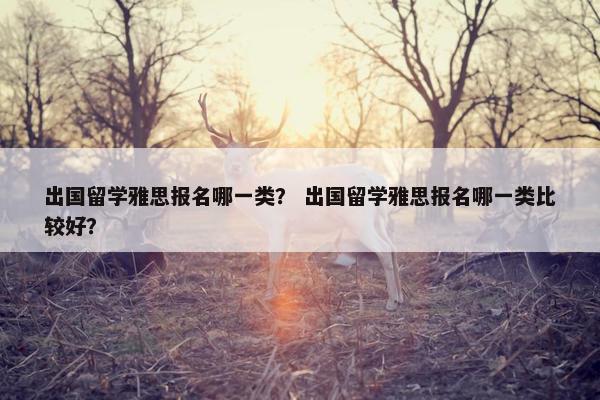 出国留学雅思报名哪一类？ 出国留学雅思报名哪一类比较好？