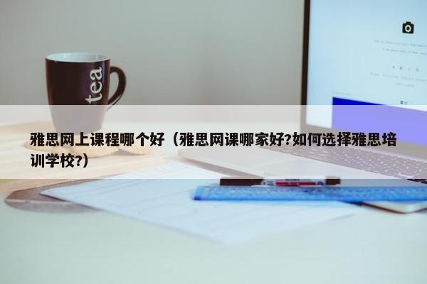雅思网上课程哪个好（雅思网课哪家好?如何选择雅思培训学校?）