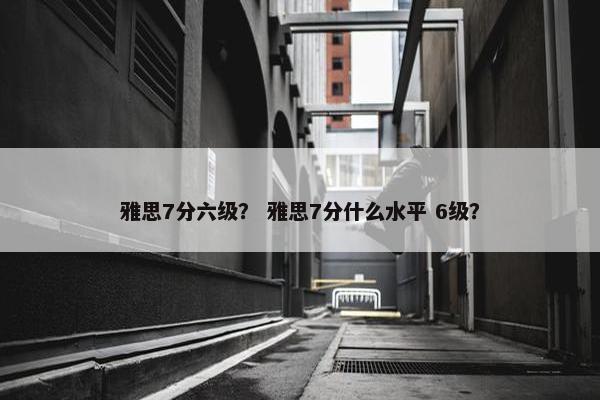 雅思7分六级？ 雅思7分什么水平 6级？