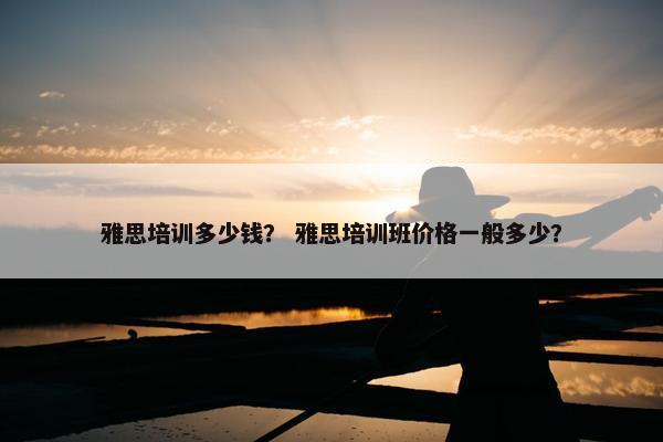 雅思培训多少钱？ 雅思培训班价格一般多少？
