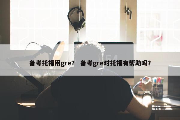备考托福用gre？ 备考gre对托福有帮助吗？