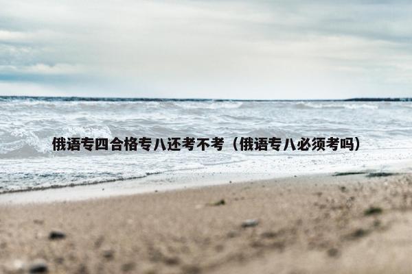 俄语专四合格专八还考不考（俄语专八必须考吗）
