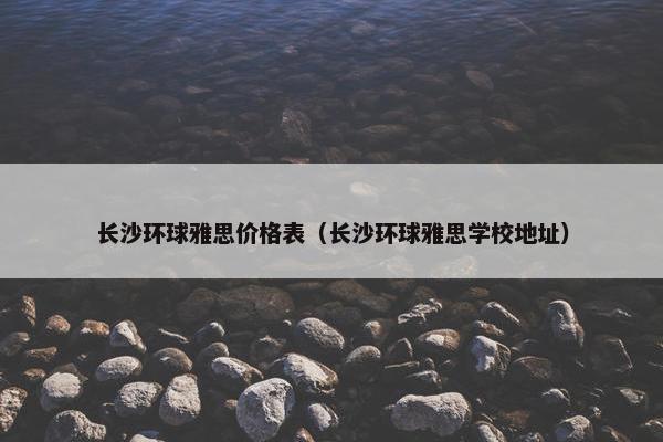 长沙环球雅思价格表（长沙环球雅思学校地址）
