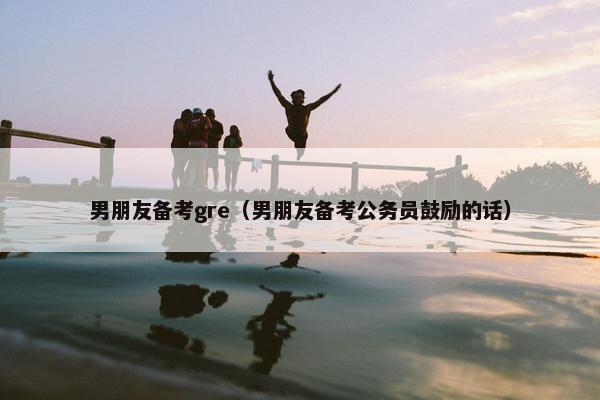 男朋友备考gre（男朋友备考公务员鼓励的话）