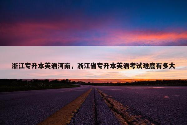 浙江专升本英语河南，浙江省专升本英语考试难度有多大