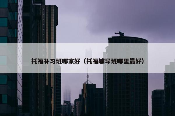 托福补习班哪家好（托福辅导班哪里最好）