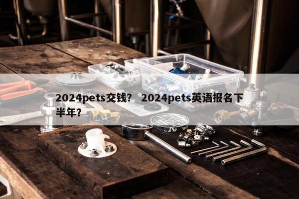2024pets交钱？ 2024pets英语报名下半年？