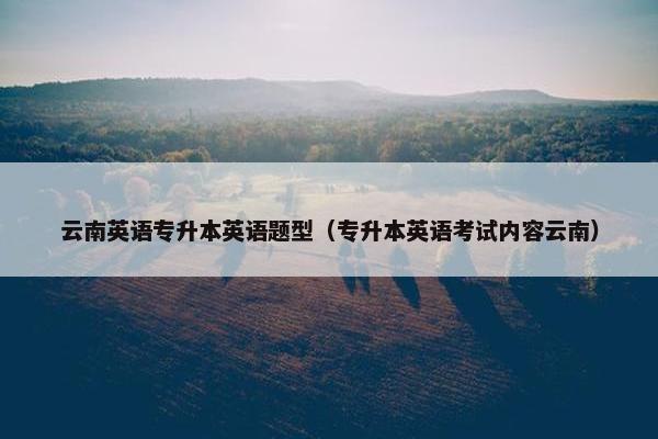 云南英语专升本英语题型（专升本英语考试内容云南）