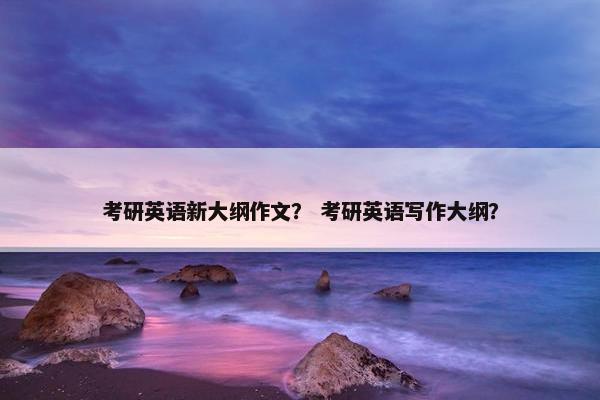 考研英语新大纲作文？ 考研英语写作大纲？