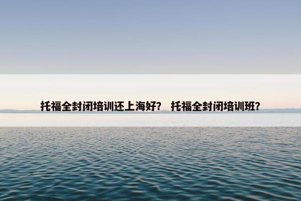 托福全封闭培训还上海好？ 托福全封闭培训班？