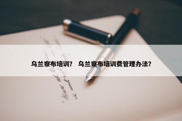 乌兰察布培训？ 乌兰察布培训费管理办法？