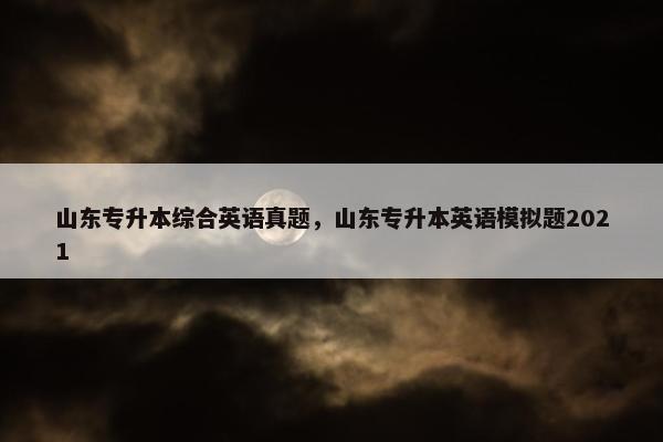 山东专升本综合英语真题，山东专升本英语模拟题2021