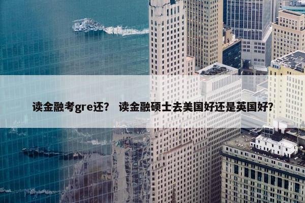 读金融考gre还？ 读金融硕士去美国好还是英国好？