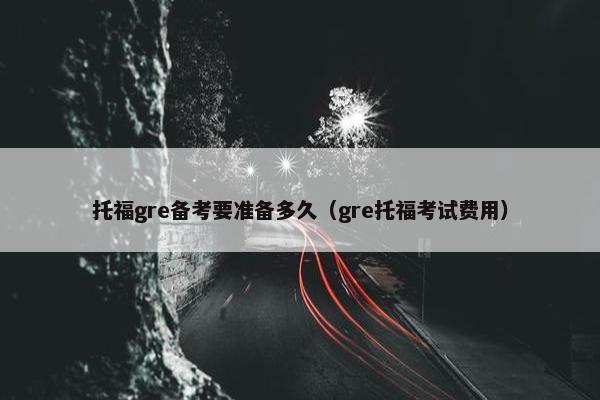 托福gre备考要准备多久（gre托福考试费用）