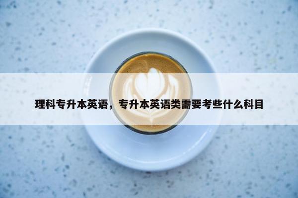 理科专升本英语，专升本英语类需要考些什么科目