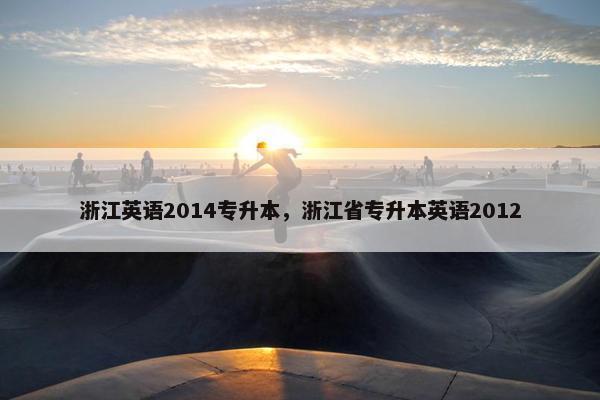 浙江英语2014专升本，浙江省专升本英语2012