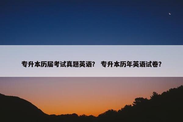 专升本历届考试真题英语？ 专升本历年英语试卷？