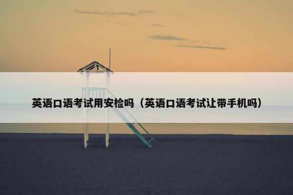 英语口语考试用安检吗（英语口语考试让带手机吗）