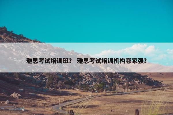 雅思考试培训班？ 雅思考试培训机构哪家强？
