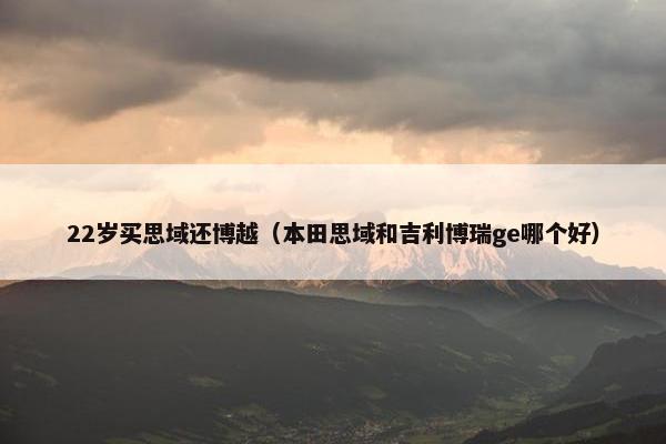 22岁买思域还博越（本田思域和吉利博瑞ge哪个好）