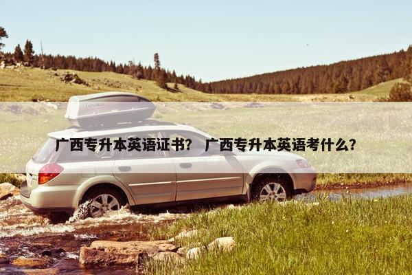 广西专升本英语证书？ 广西专升本英语考什么？