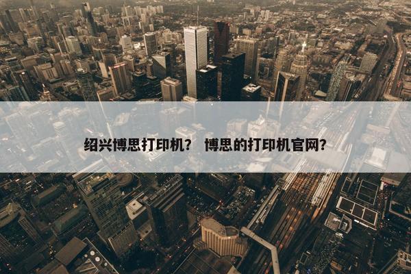 绍兴博思打印机？ 博思的打印机官网？