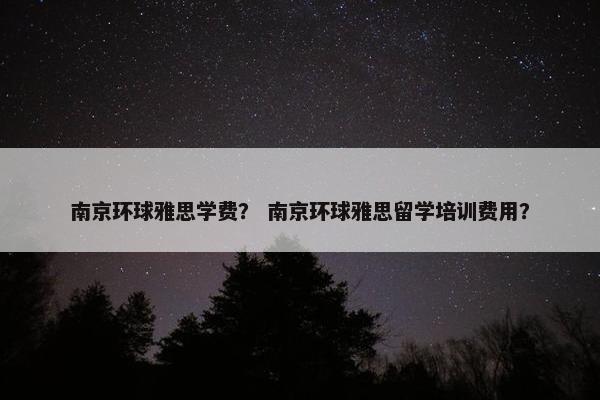 南京环球雅思学费？ 南京环球雅思留学培训费用？