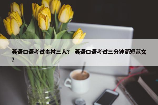 英语口语考试素材三人？ 英语口语考试三分钟简短范文？