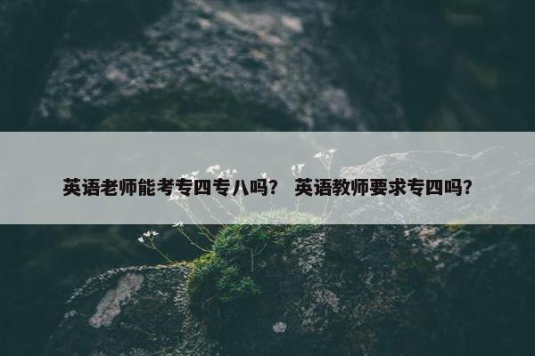 英语老师能考专四专八吗？ 英语教师要求专四吗？
